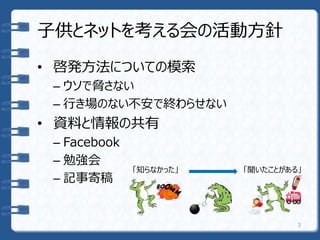 子供とネットを考える会の活動方針
• 啓発方法についての模索
– ウソで脅さない
– 行き場のない不安で終わらせない
• 資料と情報の共有
– Facebook
– 勉強会
– 記事寄稿
「知らなかった」 「聞いたことがある」
3
 