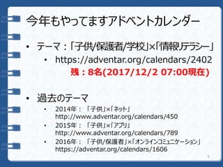 今年もやってますアドベントカレンダー
• テーマ：「子供/保護者/学校」×「情報リテラシー」
• https://adventar.org/calendars/2402
残：8名(2017/12/2 07:00現在)
• 過去のテーマ
• 2014年： 「子供」×「ネット」
http://www.adventar.org/calendars/450
• 2015年： 「子供」×「アプリ」
http://www.adventar.org/calendars/789
• 2016年： 「子供/保護者」×「オンラインコミュニケーション」
https://adventar.org/calendars/1606
5
 
