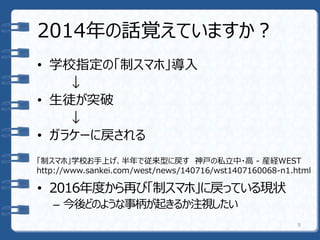 2014年の話覚えていますか？
• 学校指定の「制スマホ」導入
↓
• 生徒が突破
↓
• ガラケーに戻される
• 2016年度から再び「制スマホ」に戻っている現状
– 今後どのような事柄が起きるか注視したい
9
「制スマホ」学校お手上げ、半年で従来型に戻す 神戸の私立中・高 - 産経WEST
http://www.sankei.com/west/news/140716/wst1407160068-n1.html
 