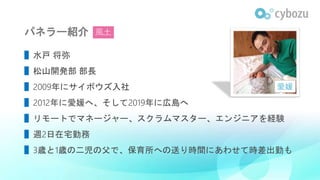 パネラー紹介
▌水戸 将弥
▌松山開発部 部長
▌2009年にサイボウズ入社
▌2012年に愛媛へ、そして2019年に広島へ
▌リモートでマネージャー、スクラムマスター、エンジニアを経験
▌週2日在宅勤務
▌3歳と1歳の二児の父で、保育所への送り時間にあわせて時差出勤も
愛媛
風土
 