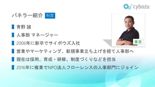 パネラー紹介
▌青野 誠
▌人事部 マネージャー
▌2006年に新卒でサイボウズ入社
▌営業やマーケティング、新規事業立ち上げを経て人事部へ
▌現在は採用、育成・研修、制度づくりなどを担当
▌2016年に複業でNPO法人フローレンスの人事部門にジョイン
東京
制度
 