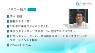 パネラー紹介
▌青木 哲朗
▌情報システム部
▌2014年に中途でサイボウズ入社
▌決済システムサービス会社、SIerを経てサイボウズへ
▌社内システム、サーバーの運用管理やサービスデスクチームの
マネージメントを担当
▌VMwareおじさん
東京
ツール
 