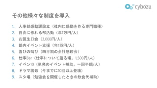 その他様々な制度を導入
1. 人事部感動課設立（社内に感動を作る専門職種）
2. 自由に作れる部活動（年1万円/人）
3. お誕生日会（3,000円/人）
4. 部内イベント支援（年1万円/人）
5. 喜びの叫び（四半期の全社懇親会）
6. 仕事Bar（仕事について語る場。1,500円/人）
7. イベン10（単発のイベント補助。一回半額/人）
8. ドラマ誘致（今までに10回以上登場）
9. スタ場（勉強会を開催したときの飲食代補助）
 