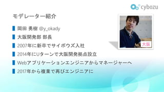モデレーター紹介
▌岡田 勇樹 @y_okady
▌大阪開発部 部長
▌2007年に新卒でサイボウズ入社
▌2014年にUターンで大阪開発拠点設立
▌Webアプリケーションエンジニアからマネージャーへ
▌2017年から複業で再びエンジニアに
大阪
 