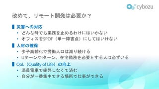改めて、リモート開発は必要か？
▌災害への対応
• どんな時でも業務を止めるわけにはいかない
• オフィスをSPOF（単一障害点）にしてはいけない
▌人材の確保
• 少子高齢化で労働人口は減り続ける
• UターンやIターン、在宅勤務を必要とする人は必ずいる
▌QoL（Quality of Life）の向上
• 満員電車で疲弊しなくて済む
• 自分が一番集中できる場所で仕事ができる
 