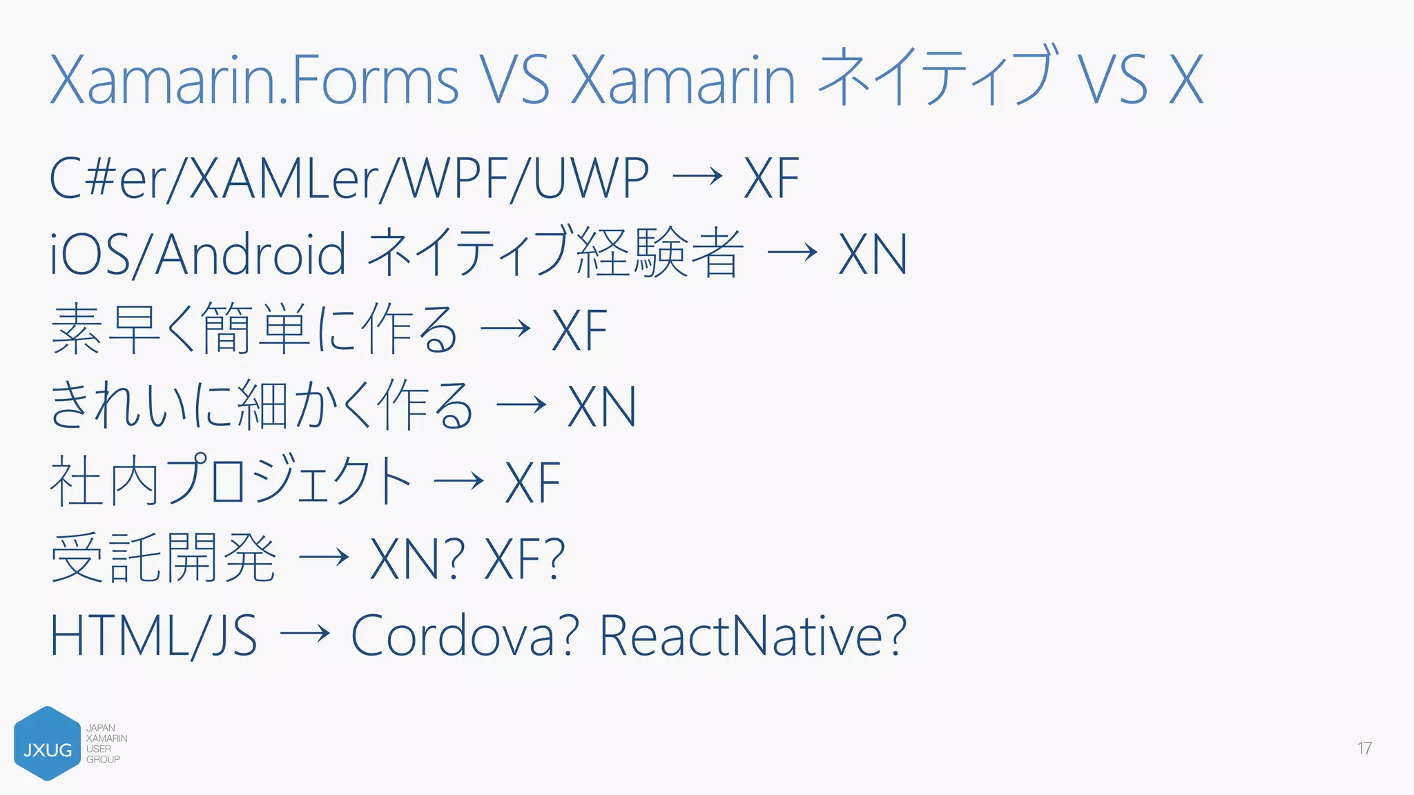 C#er/XAMLer/WPF/UWP → XF
iOS/Android ネイティブ経験者 → XN
素早く簡単に作る → XF
きれいに細かく作る → XN
社内プロジェクト → XF
受託開発 → XN? XF?
HTML/JS → Cordova? ReactNative?
17
Xamarin.Forms VS Xamarin ネイティブ VS X
 