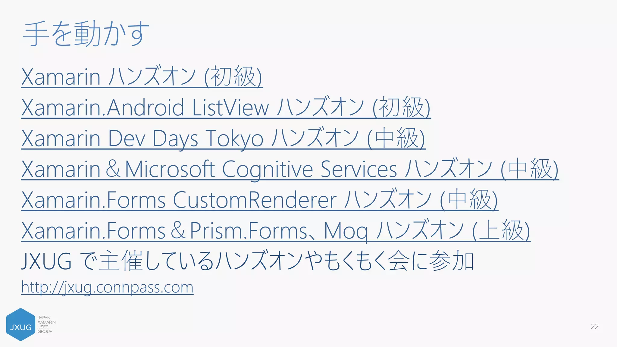 Xamarin ハンズオン (初級)
Xamarin.Android ListView ハンズオン (初級)
Xamarin Dev Days Tokyo ハンズオン (中級)
Xamarin＆Microsoft Cognitive Services ハンズオン (中級)
Xamarin.Forms CustomRenderer ハンズオン (中級)
Xamarin.Forms＆Prism.Forms、Moq ハンズオン (上級)
JXUG で主催しているハンズオンやもくもく会に参加
http://jxug.connpass.com
22
手を動かす
 