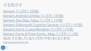 Xamarin ハンズオン (初級)
Xamarin.Android ListView ハンズオン (初級)
Xamarin Dev Days Tokyo ハンズオン (中級)
Xamarin＆Microsoft Cognitive Services ハンズオン (中級)
Xamarin.Forms CustomRenderer ハンズオン (中級)
Xamarin.Forms＆Prism.Forms、Moq ハンズオン (上級)
JXUG で主催しているハンズオンやもくもく会に参加
http://jxug.connpass.com
22
手を動かす
 