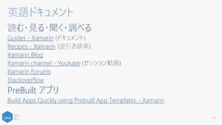 読む・見る・聞く・調べる
Guides - Xamarin (ドキュメント)
Recipes - Xamarin (逆引き辞典)
Xamarin Blog
Xamarin channel - Youtube (セッション動画)
Xamarin Forums
Stackoverflow
PreBuilt アプリ
Build Apps Quickly using Prebuilt App Templates - Xamarin
24
英語ドキュメント
 