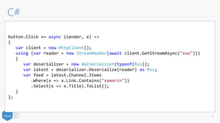C#
9
button.Click += async (sender, e) =>
{
var client = new HttpClient();
using (var reader = new StreamReader(await client.GetStreamAsync("xxx")))
{
var deserializer = new XmlSerializer(typeof(Rss));
var latest = deserializer.Deserialize(reader) as Rss;
var feed = latest.Channel.Items
.Where(x => x.Link.Contains("xamarin"))
.Select(x => x.Title).ToList();
}
};
 