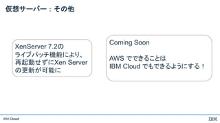 IBM Cloud
仮想サーバー：その他
XenServer 7.2の
ライブパッチ機能により、
再起動せずにXen Server
の更新が可能に
Coming Soon
AWS でできることは
IBM Cloud でもできるようにする！
 