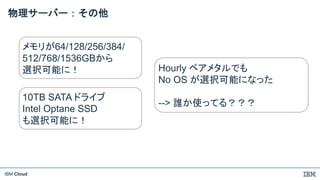 IBM Cloud
物理サーバー：その他
メモリが64/128/256/384/
512/768/1536GBから
選択可能に！ Hourly ベアメタルでも
No OS が選択可能になった
--> 誰か使ってる？？？
10TB SATA ドライブ
Intel Optane SSD
も選択可能に！
 