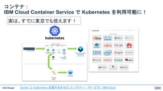 IBM Cloud
コンテナ：
IBM Cloud Container Service で Kubernetes を利用可能に！
実は、すでに東京でも使えます！
Docker と Kubernetes を組み合わせたコンテナー・サービス - IBM Cloud
 