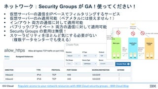 IBM Cloud
ネットワーク：Security Groups が GA！使ってください！
 仮想サーバーの通信をIPベースでフィルタリングするサービス
 仮想サーバーのみ適用可能（ベアメタルには使えません！）
 イン/アウト 両方の通信に対して適用可能
 パブリック/プライベート 両方の通信に対して適用可能
 Security Groups の費用は無償！
 スケーラビリティをほとんど気にする必要がない
（複数データセンターでも使える）
Regulate access to your network resources with IBM Cloud security groups - IBM Cloud Blog
 