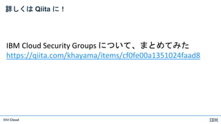 IBM Cloud
詳しくは Qiita に！
IBM Cloud Security Groups について、まとめてみた
https://qiita.com/khayama/items/cf0fe00a1351024faad8
 