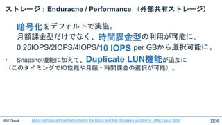 IBM Cloud
ストレージ：Enduracne / Performance （外部共有ストレージ）
暗号化をデフォルトで実施。
月額課金型だけでなく、時間課金型の利用が可能に。
0.25IOPS/2IOPS/4IOPS/10 IOPS per GBから選択可能に。
• Snapshot機能に加えて、Duplicate LUN機能が追加に
（このタイミングでIO性能や月額・時間課金の選択が可能）。
More options and enhancements for Block and File Storage customers - IBM Cloud Blog
 