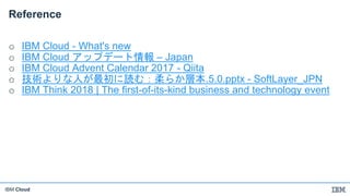 IBM Cloud
Reference
o IBM Cloud - What's new
o IBM Cloud アップデート情報 – Japan
o IBM Cloud Advent Calendar 2017 - Qiita
o 技術よりな人が最初に読む：柔らか層本.5.0.pptx - SoftLayer_JPN
o IBM Think 2018 | The first-of-its-kind business and technology event
 