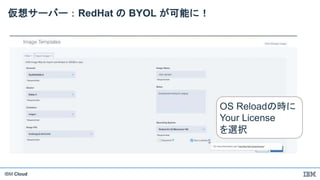 IBM Cloud
仮想サーバー：RedHat の BYOL が可能に！
OS Reloadの時に
Your License
を選択
 