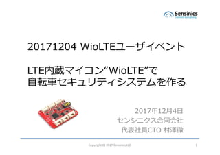 Copyright(C)	2017	Sensinics,LLC 1
20171204 WioLTEユーザイベント
LTE内蔵マイコン“WioLTE”で
⾃転⾞セキュリティシステムを作る
2017年12⽉4⽇
センシニクス合同会社
代表社員CTO 村澤徹
1
 