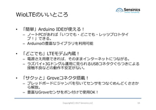 WioLTEΤȤ
? gArduino IDEʹ룡
C Ω`PCСĤǤ?ɤǤ?åĥץȥ
ףǤ롣
C ArduinoNʥ饤֥?
? ɤǤ⡹LTEǥi
C Դ?ǤСΤޤޥ󥿩`ͥåȤˤĤʤ롣
C 饺ѥ+3Gɥ󥰥\??USBͥĤˤ
Ӵʤɤ΄ʤ
? äȡGroveͥd
C ֥åɥܩ`ɤ˥Ѥƥ󥵤Ĥʤɤ
š
C NGrove󥵤ݥ󸶤ʹ?OK
Copyright(C)	2017	Sensinics,LLC 10
 