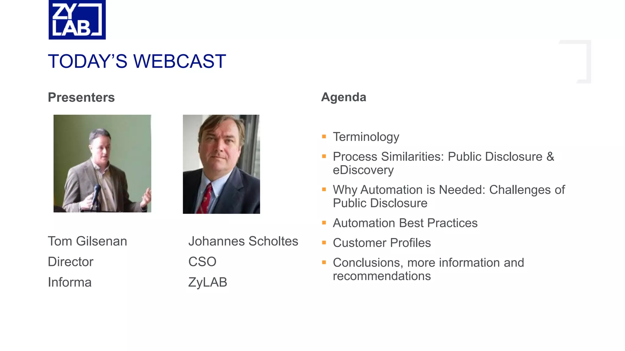TODAY’S WEBCAST
Presenters
Tom Gilsenan Johannes Scholtes
Director CSO
Informa ZyLAB
Agenda
 Terminology
 Process Similarities: Public Disclosure &
eDiscovery
 Why Automation is Needed: Challenges of
Public Disclosure
 Automation Best Practices
 Customer Profiles
 Conclusions, more information and
recommendations
 