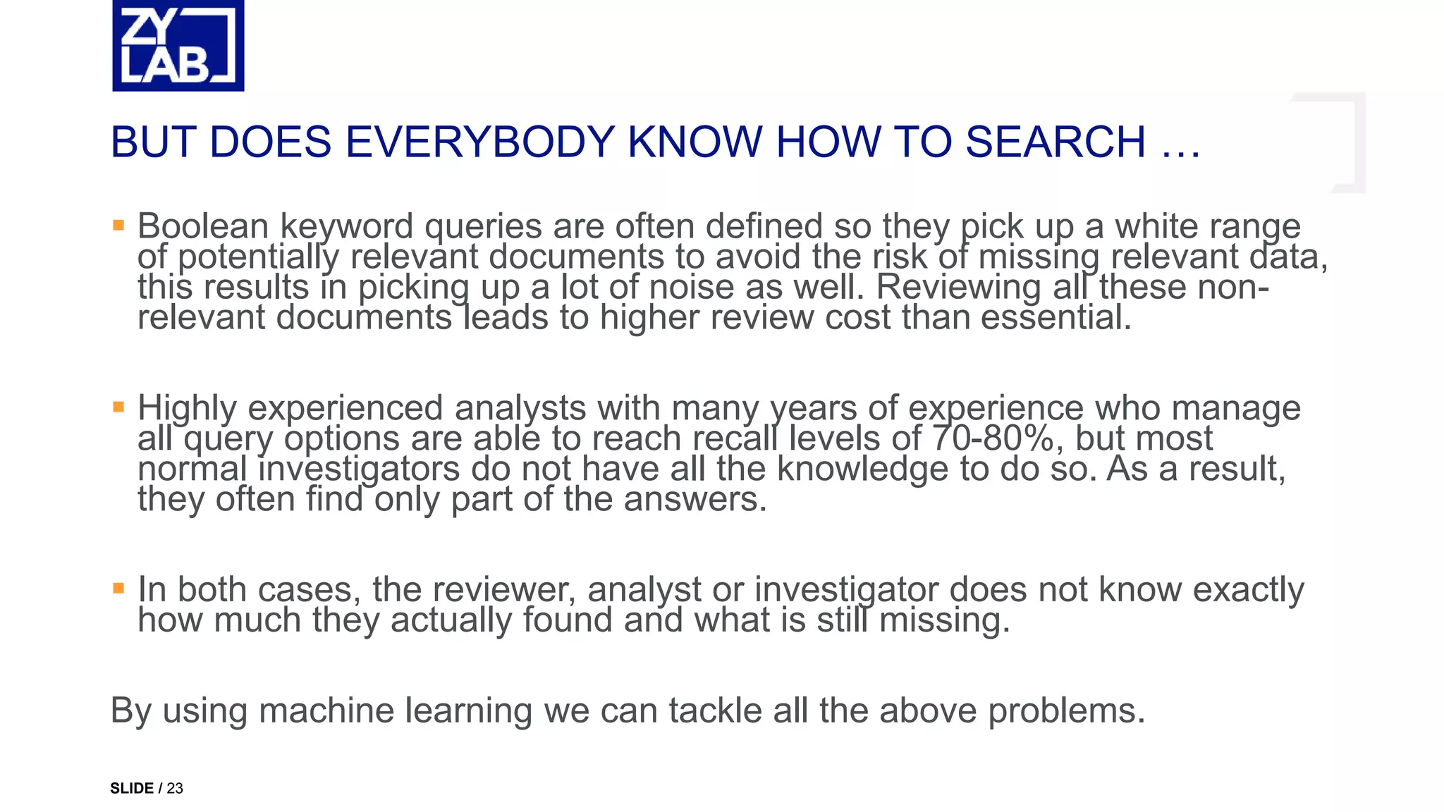  Boolean keyword queries are often defined so they pick up a white range
of potentially relevant documents to avoid the risk of missing relevant data,
this results in picking up a lot of noise as well. Reviewing all these non-
relevant documents leads to higher review cost than essential.
 Highly experienced analysts with many years of experience who manage
all query options are able to reach recall levels of 70-80%, but most
normal investigators do not have all the knowledge to do so. As a result,
they often find only part of the answers.
 In both cases, the reviewer, analyst or investigator does not know exactly
how much they actually found and what is still missing.
By using machine learning we can tackle all the above problems.
BUT DOES EVERYBODY KNOW HOW TO SEARCH …
SLIDE / 23
 