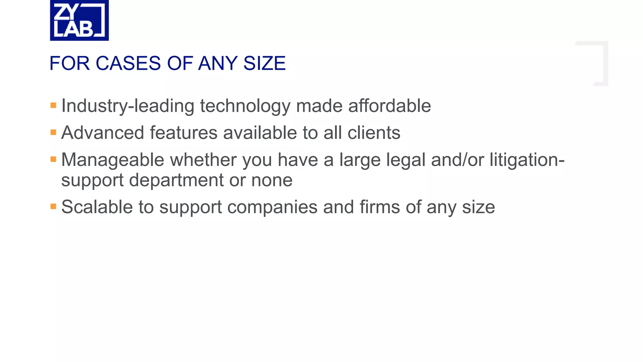  Industry-leading technology made affordable
 Advanced features available to all clients
 Manageable whether you have a large legal and/or litigation-
support department or none
 Scalable to support companies and firms of any size
FOR CASES OF ANY SIZE
 