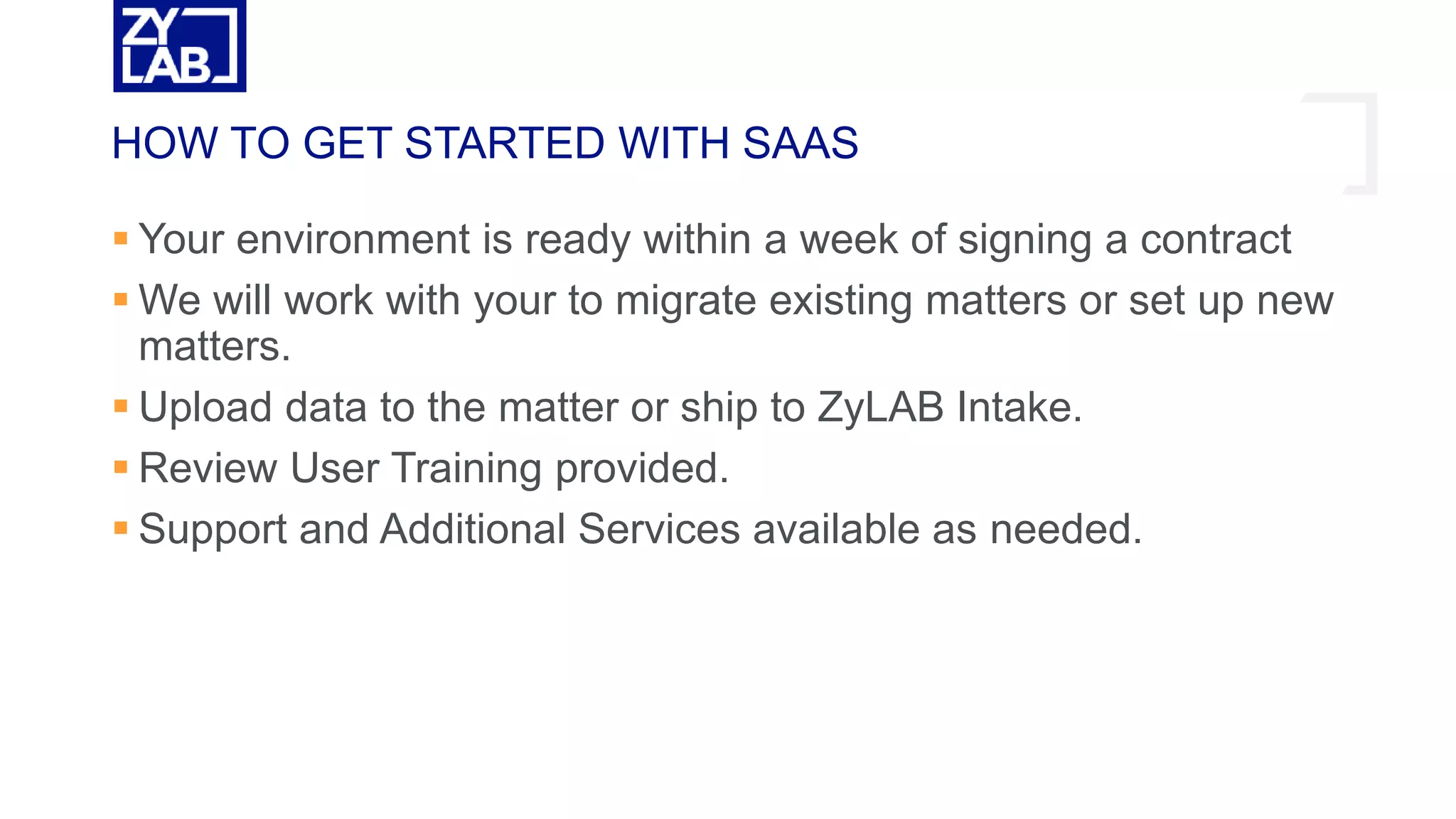  Your environment is ready within a week of signing a contract
 We will work with your to migrate existing matters or set up new
matters.
 Upload data to the matter or ship to ZyLAB Intake.
 Review User Training provided.
 Support and Additional Services available as needed.
HOW TO GET STARTED WITH SAAS
 