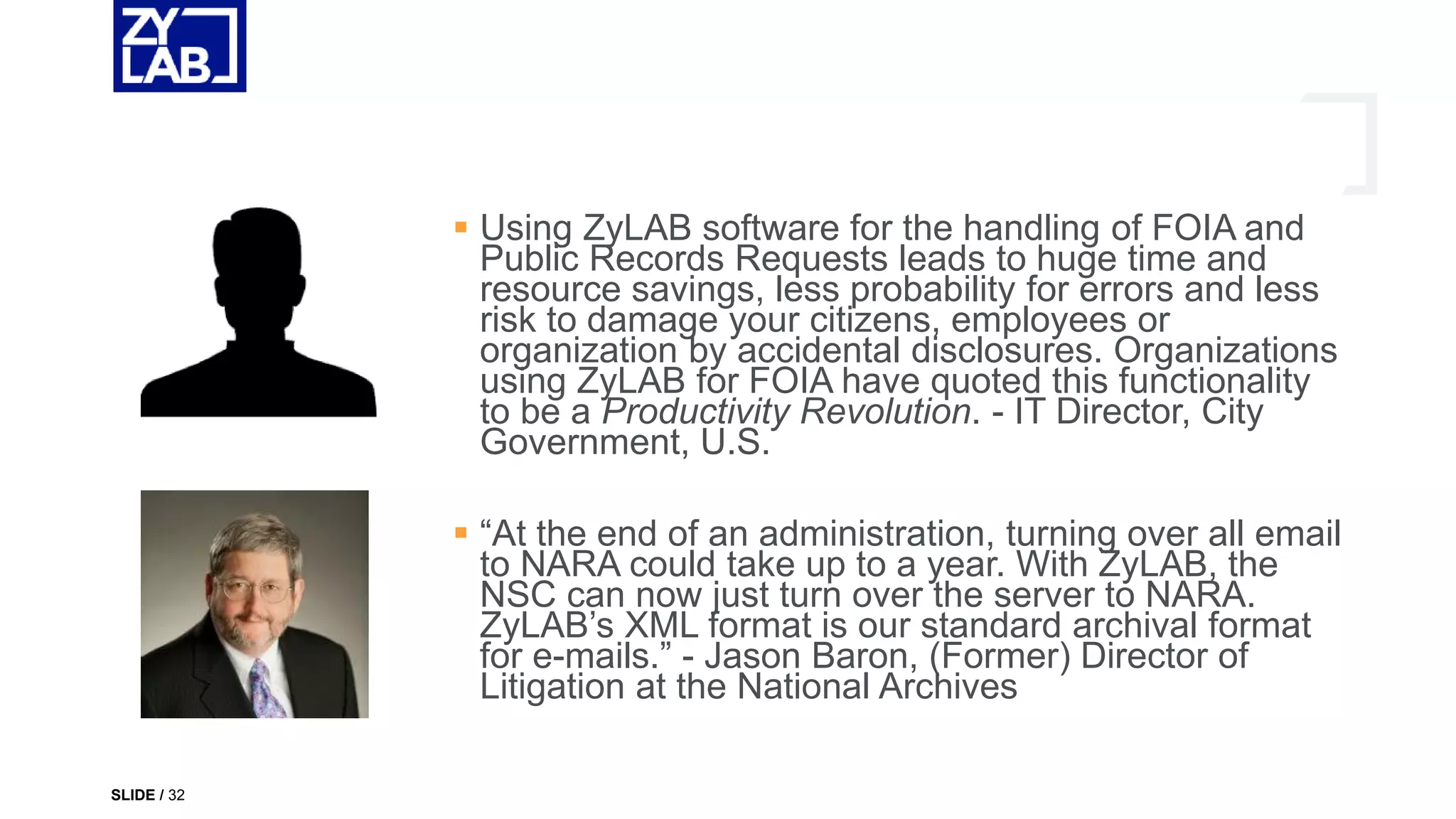  Using ZyLAB software for the handling of FOIA and
Public Records Requests leads to huge time and
resource savings, less probability for errors and less
risk to damage your citizens, employees or
organization by accidental disclosures. Organizations
using ZyLAB for FOIA have quoted this functionality
to be a Productivity Revolution. - IT Director, City
Government, U.S.
 “At the end of an administration, turning over all email
to NARA could take up to a year. With ZyLAB, the
NSC can now just turn over the server to NARA.
ZyLAB’s XML format is our standard archival format
for e-mails.” - Jason Baron, (Former) Director of
Litigation at the National Archives
SLIDE / 32
 