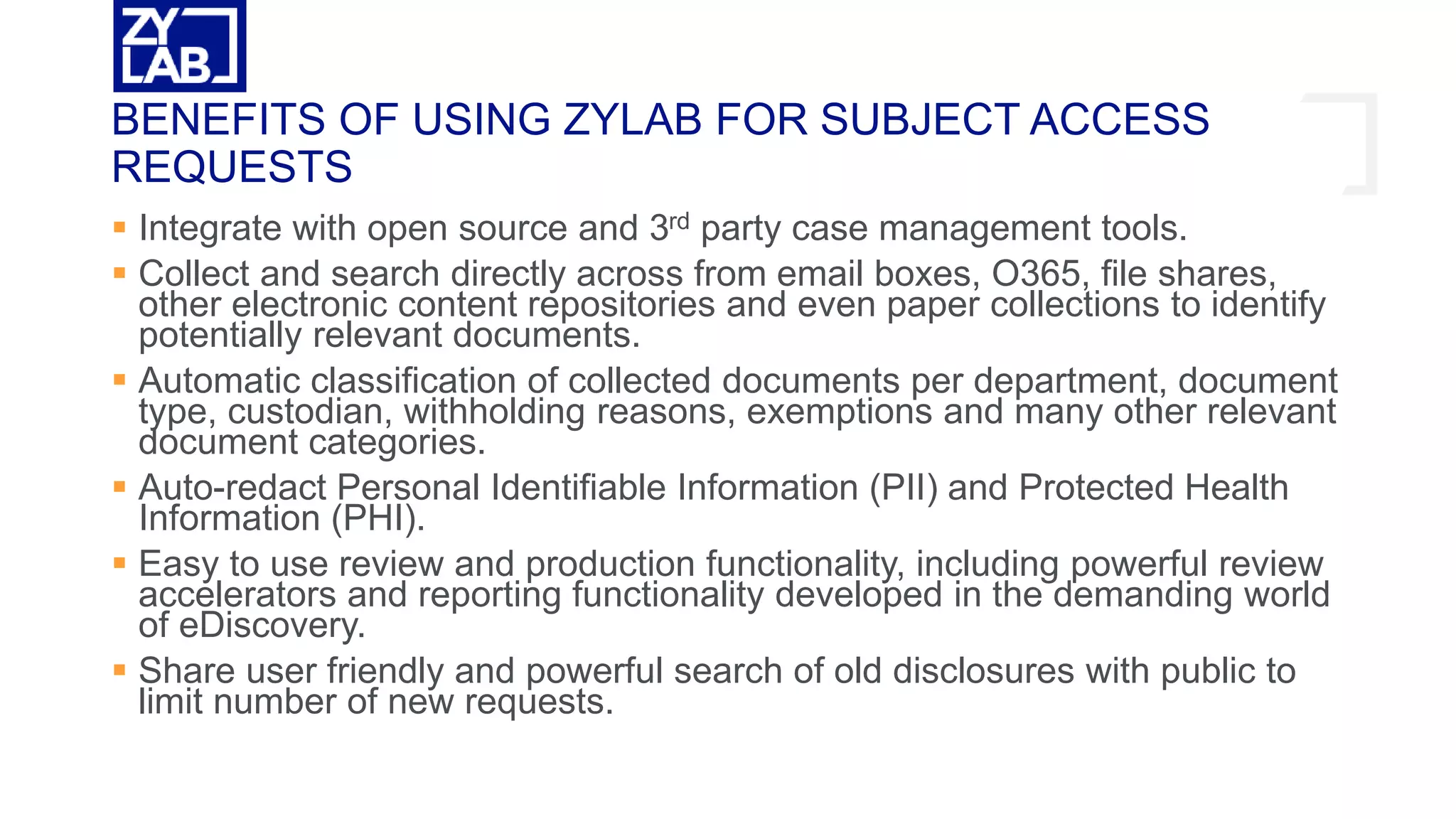  Integrate with open source and 3rd party case management tools.
 Collect and search directly across from email boxes, O365, file shares,
other electronic content repositories and even paper collections to identify
potentially relevant documents.
 Automatic classification of collected documents per department, document
type, custodian, withholding reasons, exemptions and many other relevant
document categories.
 Auto-redact Personal Identifiable Information (PII) and Protected Health
Information (PHI).
 Easy to use review and production functionality, including powerful review
accelerators and reporting functionality developed in the demanding world
of eDiscovery.
 Share user friendly and powerful search of old disclosures with public to
limit number of new requests.
BENEFITS OF USING ZYLAB FOR SUBJECT ACCESS
REQUESTS
 