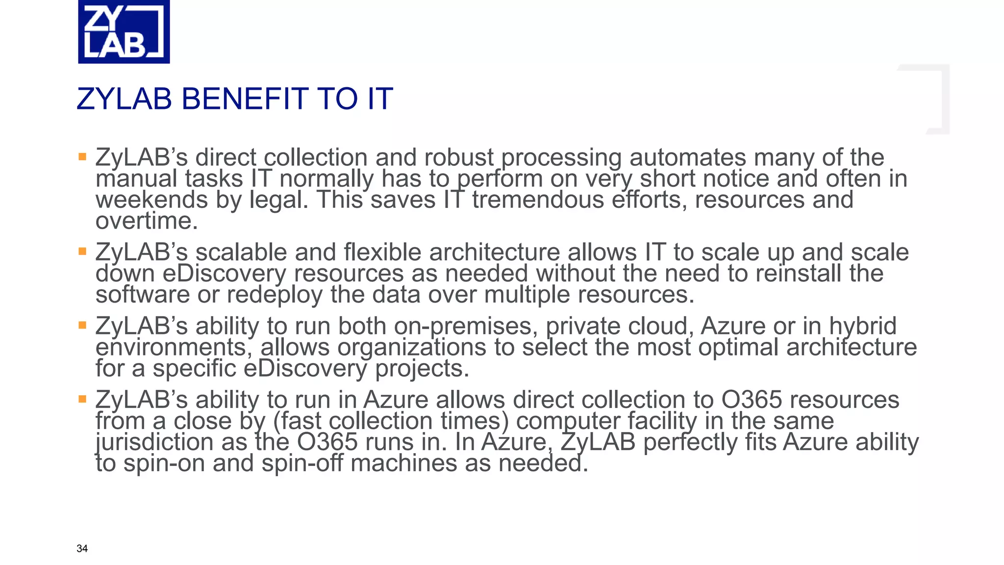 ZYLAB BENEFIT TO IT
 ZyLAB’s direct collection and robust processing automates many of the
manual tasks IT normally has to perform on very short notice and often in
weekends by legal. This saves IT tremendous efforts, resources and
overtime.
 ZyLAB’s scalable and flexible architecture allows IT to scale up and scale
down eDiscovery resources as needed without the need to reinstall the
software or redeploy the data over multiple resources.
 ZyLAB’s ability to run both on-premises, private cloud, Azure or in hybrid
environments, allows organizations to select the most optimal architecture
for a specific eDiscovery projects.
 ZyLAB’s ability to run in Azure allows direct collection to O365 resources
from a close by (fast collection times) computer facility in the same
jurisdiction as the O365 runs in. In Azure, ZyLAB perfectly fits Azure ability
to spin-on and spin-off machines as needed.
34
 