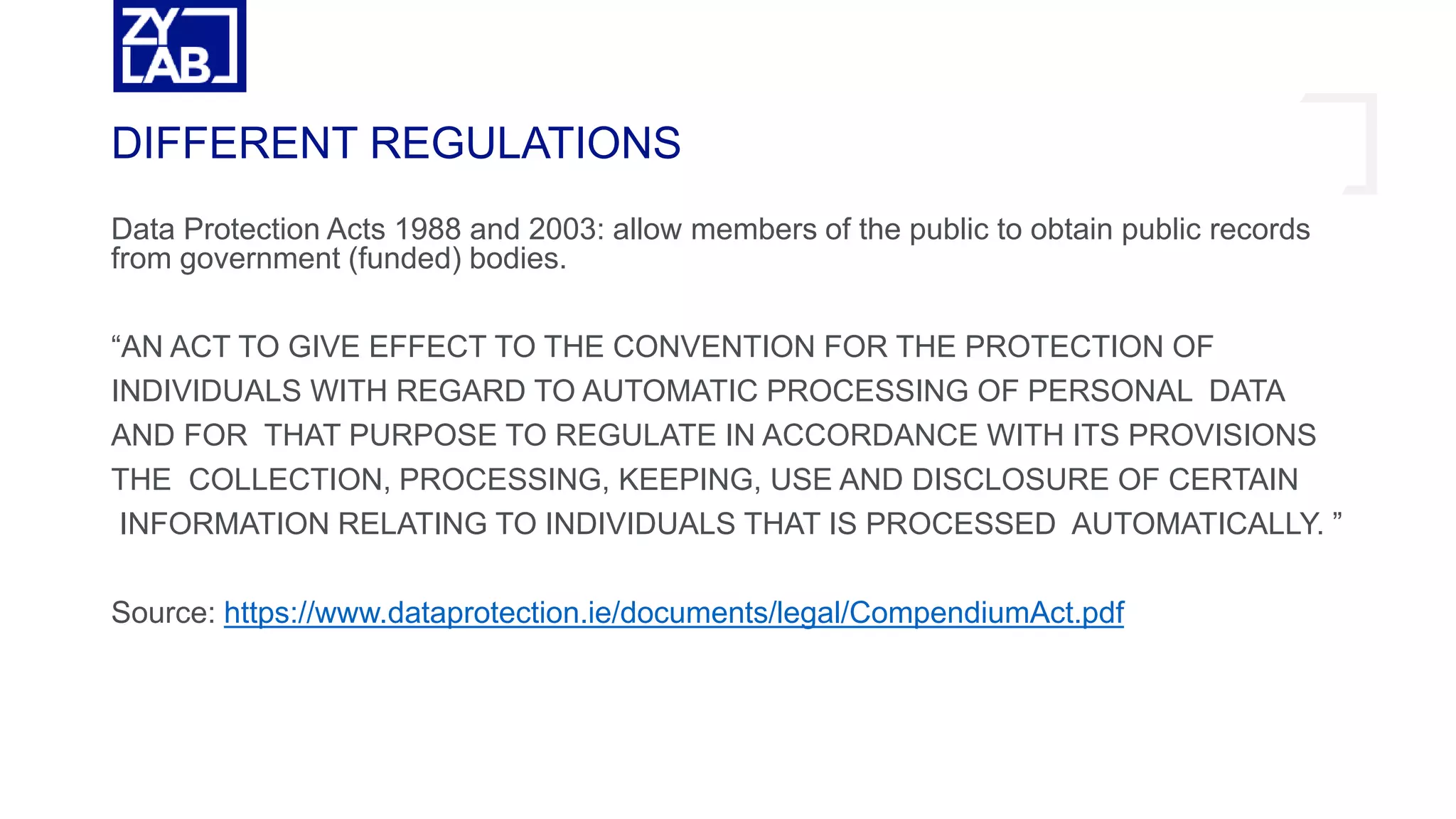 Data Protection Acts 1988 and 2003: allow members of the public to obtain public records
from government (funded) bodies.
“AN ACT TO GIVE EFFECT TO THE CONVENTION FOR THE PROTECTION OF
INDIVIDUALS WITH REGARD TO AUTOMATIC PROCESSING OF PERSONAL DATA
AND FOR THAT PURPOSE TO REGULATE IN ACCORDANCE WITH ITS PROVISIONS
THE COLLECTION, PROCESSING, KEEPING, USE AND DISCLOSURE OF CERTAIN
INFORMATION RELATING TO INDIVIDUALS THAT IS PROCESSED AUTOMATICALLY. ”
Source: https://www.dataprotection.ie/documents/legal/CompendiumAct.pdf
DIFFERENT REGULATIONS
 