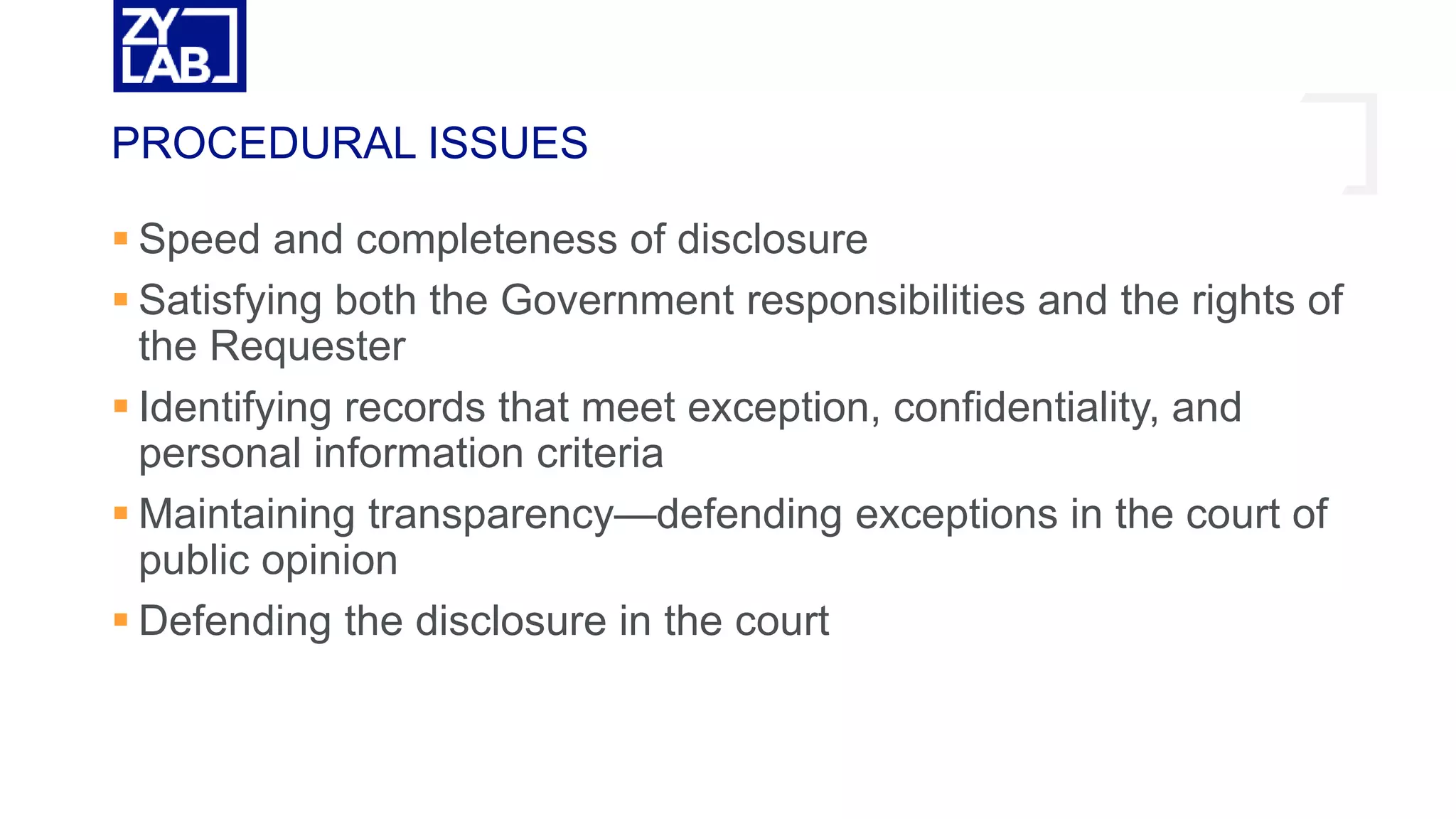  Speed and completeness of disclosure
 Satisfying both the Government responsibilities and the rights of
the Requester
 Identifying records that meet exception, confidentiality, and
personal information criteria
 Maintaining transparency—defending exceptions in the court of
public opinion
 Defending the disclosure in the court
PROCEDURAL ISSUES
 