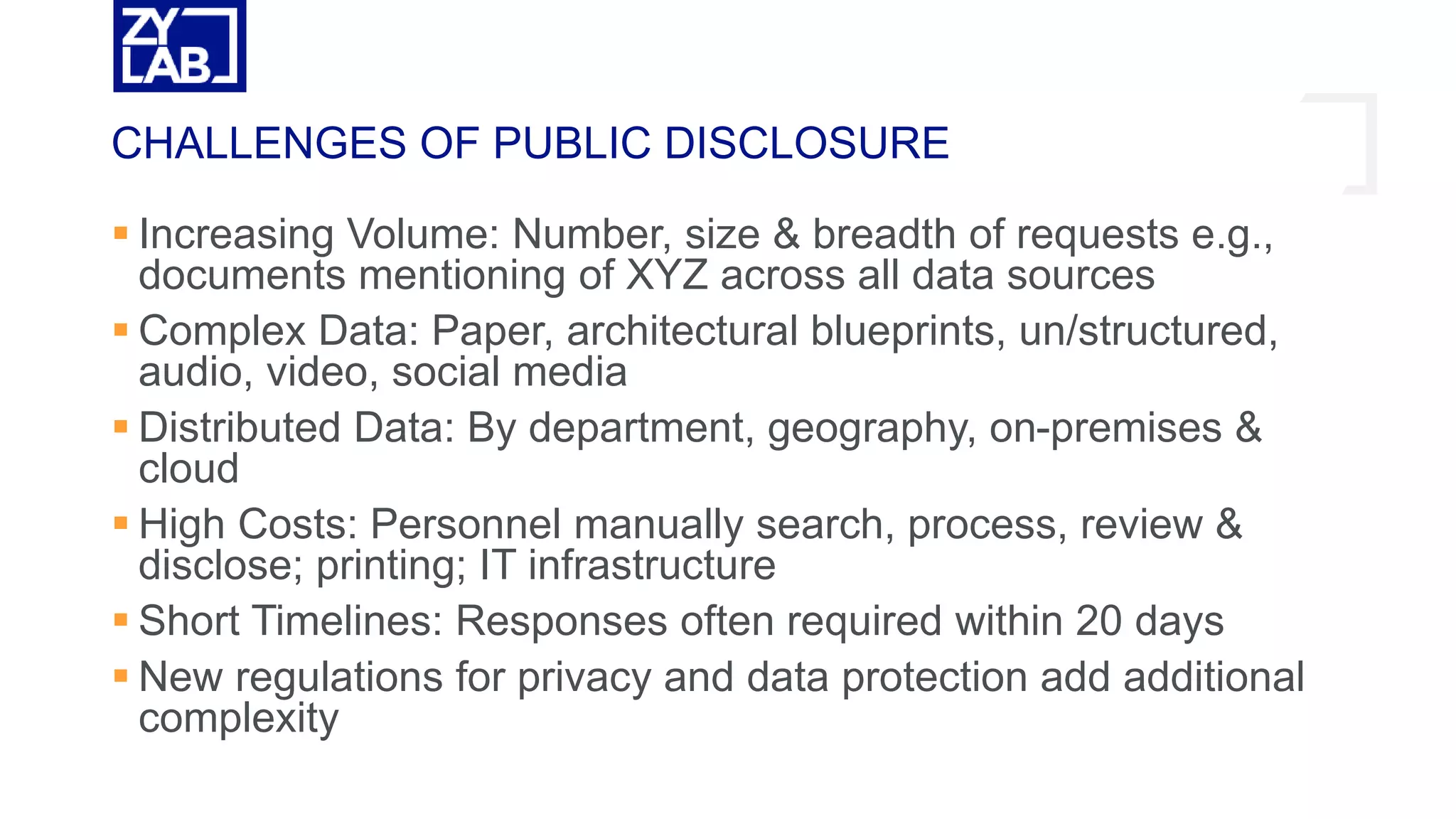  Increasing Volume: Number, size & breadth of requests e.g.,
documents mentioning of XYZ across all data sources
 Complex Data: Paper, architectural blueprints, un/structured,
audio, video, social media
 Distributed Data: By department, geography, on-premises &
cloud
 High Costs: Personnel manually search, process, review &
disclose; printing; IT infrastructure
 Short Timelines: Responses often required within 20 days
 New regulations for privacy and data protection add additional
complexity
CHALLENGES OF PUBLIC DISCLOSURE
 