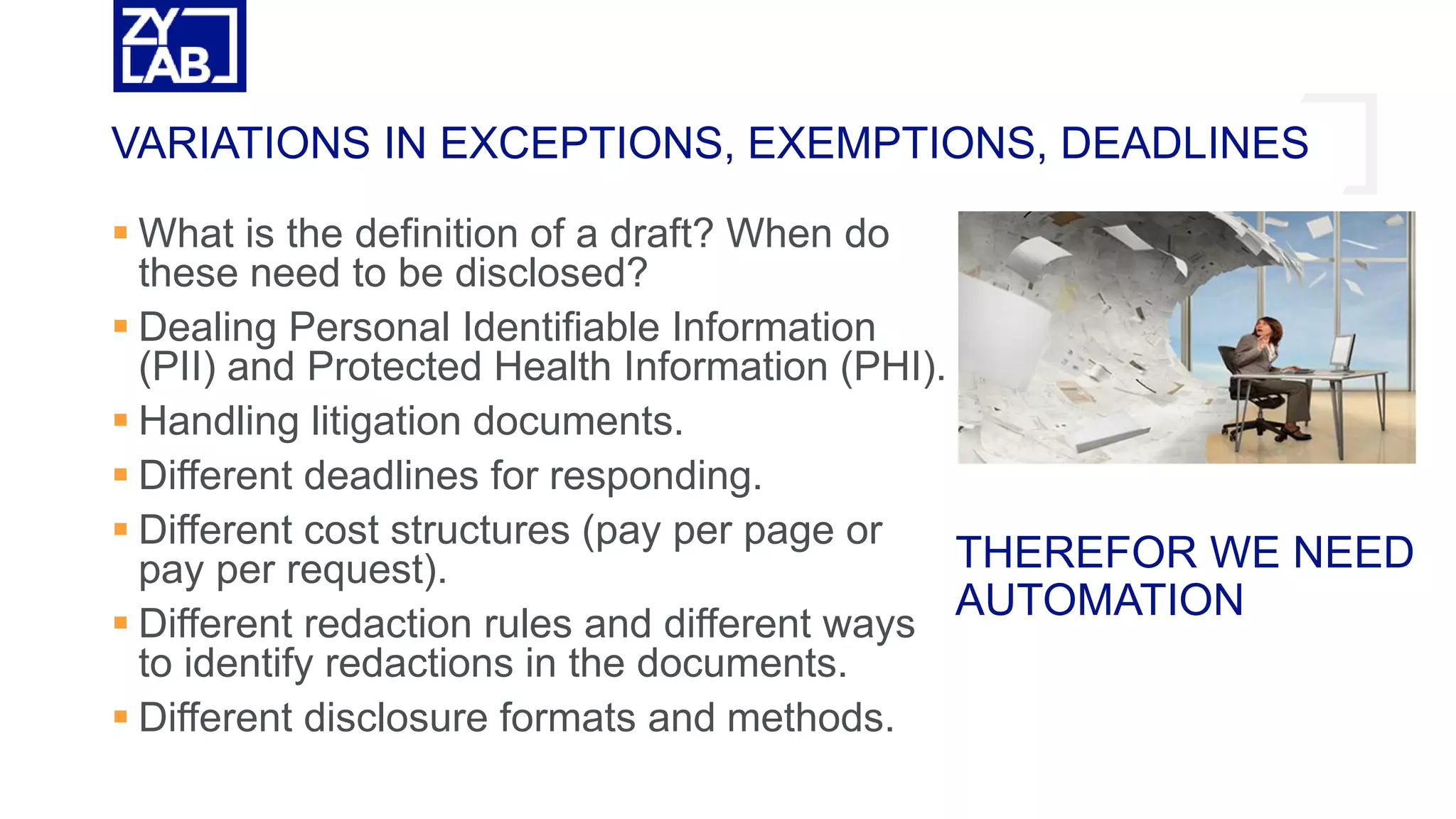  What is the definition of a draft? When do
these need to be disclosed?
 Dealing Personal Identifiable Information
(PII) and Protected Health Information (PHI).
 Handling litigation documents.
 Different deadlines for responding.
 Different cost structures (pay per page or
pay per request).
 Different redaction rules and different ways
to identify redactions in the documents.
 Different disclosure formats and methods.
VARIATIONS IN EXCEPTIONS, EXEMPTIONS, DEADLINES
THEREFOR WE NEED
AUTOMATION
 