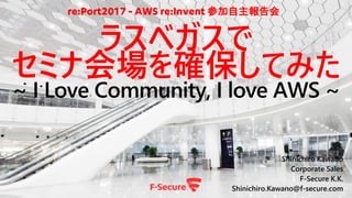 Shinichiro Kawano
Corporate Sales
F-Secure K.K.
Shinichiro.Kawano@f-secure.com
ラスベガスで
セミナ会場を確保してみた
~ I Love Community, I love AWS ~
re:Port2017 - AWS re:Invent 参加自主報告会
 