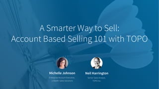Michelle Johnson
Enterprise Account Executive,
LinkedIn Sales Solutions
A Smarter Way to Sell:
Account Based Selling 101 with TOPO
Neil Harrington
Senior Sales Analyst,
TOPO Inc.
 