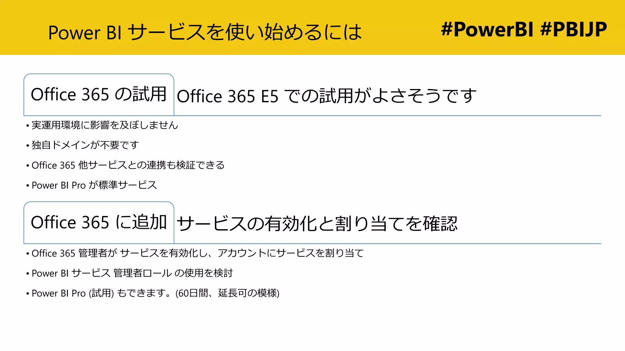 #PowerBI #PBIJPPower BI サービスを使い始めるには
Office 365 E5 での試用がよさそうですOffice 365 の試用
• 実運用環境に影響を及ぼしません
• 独自ドメインが不要です
• Office 365 他サービスとの連携も検証できる
• Power BI Pro が標準サービス
サービスの有効化と割り当てを確認Office 365 に追加
• Office 365 管理者が サービスを有効化し、アカウントにサービスを割り当て
• Power BI サービス 管理者ロール の使用を検討
• Power BI Pro (試用) もできます。(60日間、延長可の模様)
 