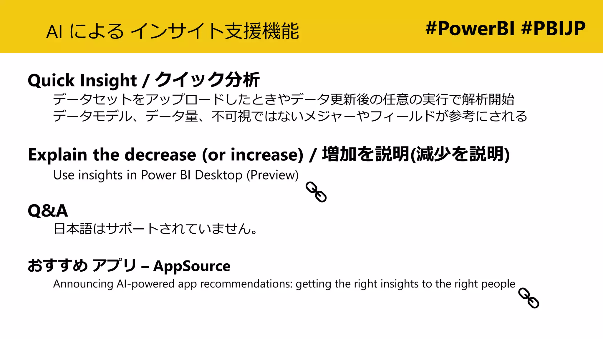 #PowerBI #PBIJPAI による インサイト支援機能
Quick Insight / クイック分析
データセットをアップロードしたときやデータ更新後の任意の実行で解析開始
データモデル、データ量、不可視ではないメジャーやフィールドが参考にされる
Explain the decrease (or increase) / 増加を説明(減少を説明)
Use insights in Power BI Desktop (Preview)
Q&A
日本語はサポートされていません。
おすすめ アプリ – AppSource
Announcing AI-powered app recommendations: getting the right insights to the right people
 