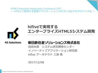 Copyright ©2017 NS Solutions Corporation. All Rights Reserved.
hifiveで実現する
エンタープライズHTML5システム開発
技術本部 システム研究開発センター
イノベーティブアプリケーション研究部
hifive アーキテクト 三淵 喬
2017/12/06
HTML5 Enterprise Application Conference 2017
～ HTML5で実現する業務アプリケーションのモダン化&マルチデバイス化 ～
 