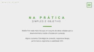 S I M P L E S E O B J E T I V O
N A P R Á T I C A
Mobile-first nada mais é do que um conjunto de ideias voltadas para o
desenvolvimento mobile e focadas em conteúdo.
Alguns conceitos: Estratégia de conteúdo, responsive design,
performance, ergonomia e usabilidade (UX).
M O B I L E - F I R S T
 