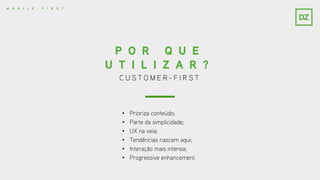 C U S T O M E R - F I R S T
P O R Q U E
U T I L I Z A R ?
• Prioriza conteúdo;
• Parte da simplicidade;
• UX na veia;
• Tendências nascem aqui;
• Interação mais intensa;
• Progressive enhancement.
M O B I L E - F I R S T
 