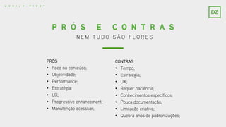 N E M T U D O S Ã O F L O R E S
P R Ó S E C O N T R A S
PRÓS
• Foco no conteúdo;
• Objetividade;
• Performance;
• Estratégia;
• UX;
• Progressive enhancement;
• Manutenção acessível;
CONTRAS
• Tempo;
• Estratégia;
• UX;
• Requer paciência;
• Conhecimentos específicos;
• Pouca documentação;
• Limitação criativa;
• Quebra anos de padronizações;
M O B I L E - F I R S T
 