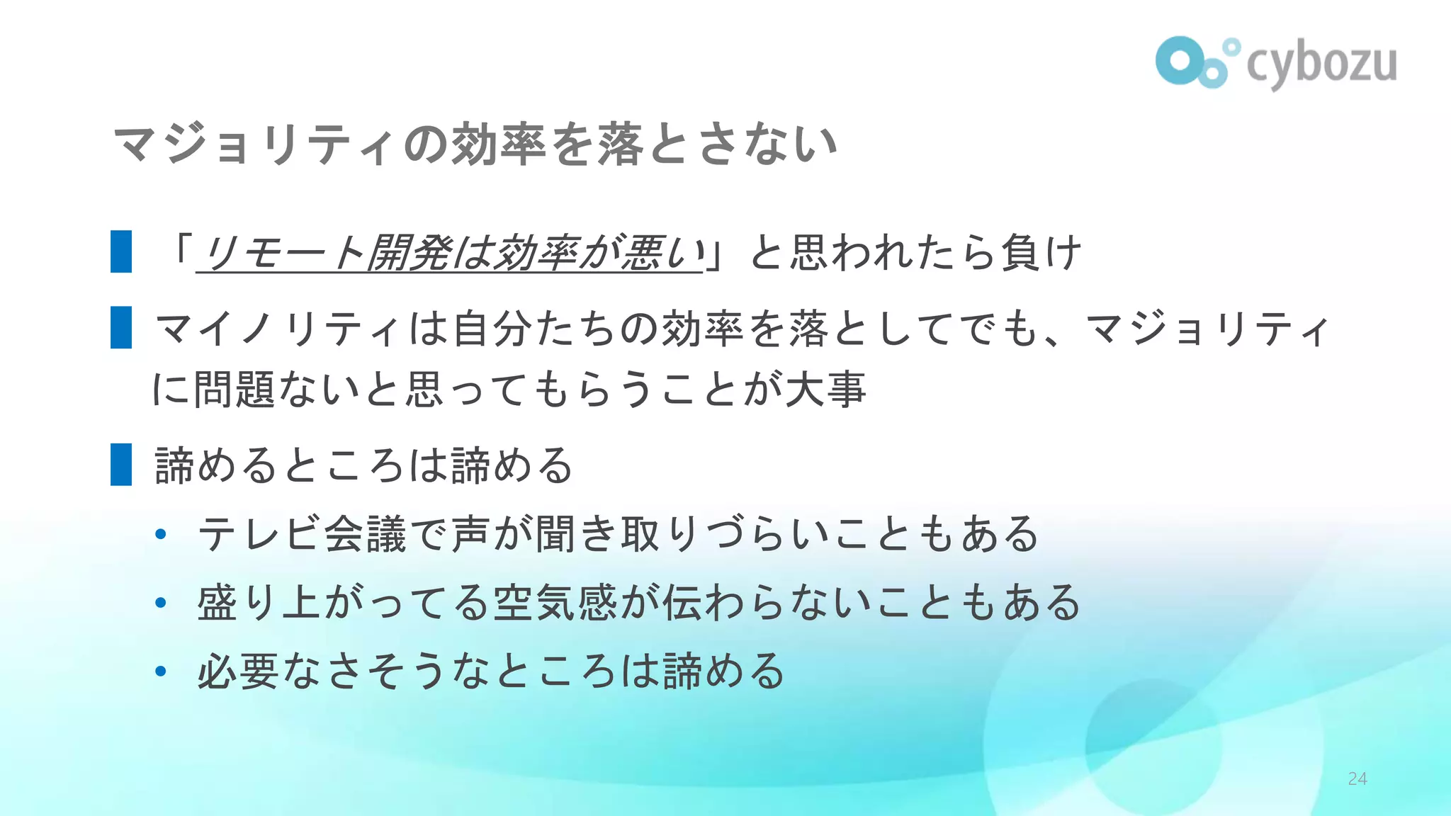 マジョリティの効率を落とさない
▌「リモート開発は効率が悪い」と思われたら負け
▌マイノリティは自分たちの効率を落としてでも、マジョリティ
に問題ないと思ってもらうことが大事
▌諦めるところは諦める
• テレビ会議で声が聞き取りづらいこともある
• 盛り上がってる空気感が伝わらないこともある
• 必要なさそうなところは諦める
24
 