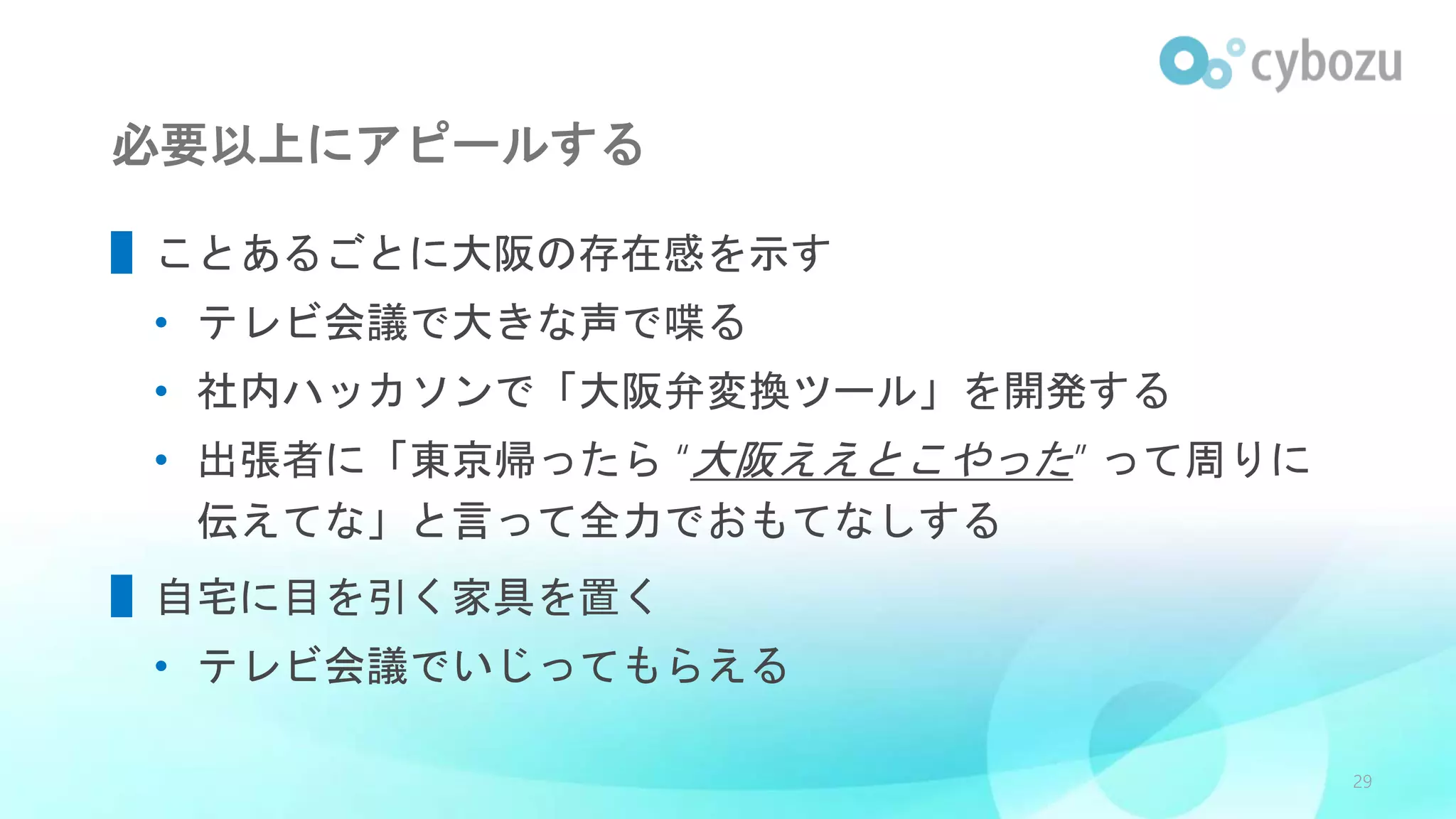 必要以上にアピールする
▌ことあるごとに大阪の存在感を示す
• テレビ会議で大きな声で喋る
• 社内ハッカソンで「大阪弁変換ツール」を開発する
• 出張者に「東京帰ったら “大阪ええとこやった” って周りに
伝えてな」と言って全力でおもてなしする
▌自宅に目を引く家具を置く
• テレビ会議でいじってもらえる
29
 