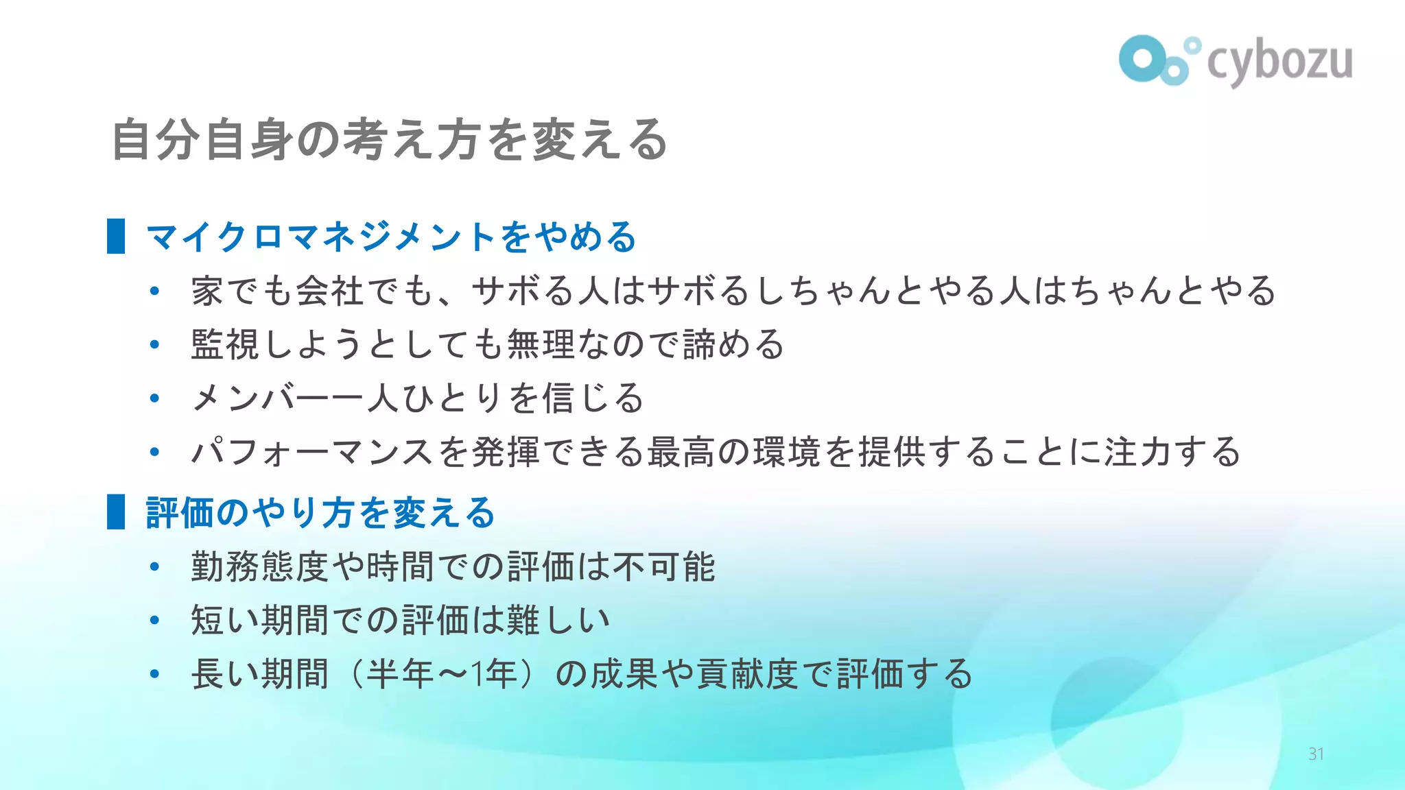 自分自身の考え方を変える
▌マイクロマネジメントをやめる
• 家でも会社でも、サボる人はサボるしちゃんとやる人はちゃんとやる
• 監視しようとしても無理なので諦める
• メンバー一人ひとりを信じる
• パフォーマンスを発揮できる最高の環境を提供することに注力する
▌評価のやり方を変える
• 勤務態度や時間での評価は不可能
• 短い期間での評価は難しい
• 長い期間（半年〜1年）の成果や貢献度で評価する
31
 