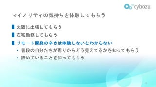 マイノリティの気持ちを体験してもらう
▌大阪に出張してもらう
▌在宅勤務してもらう
▌リモート開発の辛さは体験しないとわからない
• 普段の自分たちが周りからどう見えてるかを知ってもらう
• 諦めていることを知ってもらう
28
 