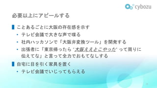 必要以上にアピールする
▌ことあるごとに大阪の存在感を示す
• テレビ会議で大きな声で喋る
• 社内ハッカソンで「大阪弁変換ツール」を開発する
• 出張者に「東京帰ったら “大阪ええとこやった” って周りに
伝えてな」と言って全力でおもてなしする
▌自宅に目を引く家具を置く
• テレビ会議でいじってもらえる
29
 