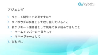 アジェンダ
1. リモート開発って必要ですか？
2. サイボウズが会社として取り組んでいること
3. 私がリモート開発者として現場で取り組んできたこと
• チームメンバーの一員として
• マネージャーとして
4. おわりに
3
 