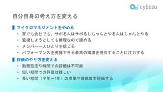 自分自身の考え方を変える
▌マイクロマネジメントをやめる
• 家でも会社でも、サボる人はサボるしちゃんとやる人はちゃんとやる
• 監視しようとしても無理なので諦める
• メンバー一人ひとりを信じる
• パフォーマンスを発揮できる最高の環境を提供することに注力する
▌評価のやり方を変える
• 勤務態度や時間での評価は不可能
• 短い期間での評価は難しい
• 長い期間（半年〜1年）の成果や貢献度で評価する
31
 